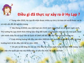 June 3, 2014 6
Điều gì đã thực sự xảy ra ở Hy Lạp ?
 Trong năm 2010, Hy Lạp đã nhận được nhiều sự chú ý từ báo chí và đã được coi là
có một vấn đề rất nghiêm trọng.
 Vào tháng 4/2010, sau một loạt các chính sách tăng thuế và cắt giảm ngân sách,
Thủ tướng Hy Lạp chính thức thông báo rằng đất nước của ông cần một gói cứu trợ quốc tế từ
Liên minh châu Âu và Quỹ Tiền tệ Quốc tế (IMF) để đối phó với cuộc khủng hoảng nợ .
 Cuộc khủng hoảng bắt đầu vào năm 2009 khi đất nước phải đối mặt với tỷ lệ tăng
trưởng kinh tế âm đầu tiên kể từ năm 1993.
 Chi phí nợ đã tăng lên do các nhà đầu tư và các ngân hàng trở nên thận trọng hơn
với việc cho quốc gia này vay nhiều tiền và yêu cầu mức lãi suất cao hơn .
 