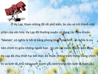 June 3, 2014 7
Ở Hy Lạp, tham nhũng đã rất phổ biến, ăn sâu và trở thành một
phần của văn hóa. Hy Lạp đã thường xuyên sử dụng các điều khoản
‘fakelaki’, có nghĩa là hối lộ bằng phong bì và ‘rousfeti’ , có nghĩa là ưu
tiên chính trị giữa những người bạn . So với các nước thành viên khác,
Hy Lạp đã chịu thiệt hại bởi mức độ tham nhũng trầm trọng trong chính
trị và kinh tế, khả năng cạnh tranh yếu kém trong nền kinh tế toàn cầu.
 