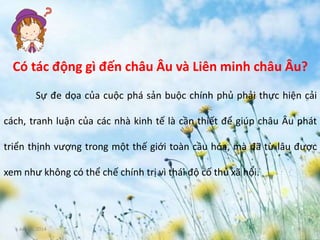 June 3, 2014 8
Có tác động gì đến châu Âu và Liên minh châu Âu?
Sự đe dọa của cuộc phá sản buộc chính phủ phải thực hiện cải
cách, tranh luận của các nhà kinh tế là cần thiết để giúp châu Âu phát
triển thịnh vượng trong một thế giới toàn cầu hóa, mà đã từ lâu được
xem như không có thể chế chính trị vì thái độ cố thủ xã hội.
 