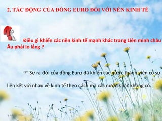June 3, 2014 9
Điều gì khiến các nền kinh tế mạnh khác trong Liên minh châu
Âu phải lo lắng ?
 Sự ra đời của đồng Euro đã khiến các nước thành viên có sự
liên kết với nhau về kinh tế theo cách mà các nước khác không có.
2. TÁC ĐỘNG CỦA ĐỒNG EURO ĐỐI VỚI NỀN KINH TẾ
 