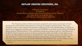 OUTLAW GRAPHIC CREATIONS, INC.
A Nevada Corporation
$776,000.00
200,000 Shares of Redeemable Series A preferred Stock (“Shades”)
Par Value $0.001 at $3.88 per Share
1,000 Minimum Shares Equals $3880.00
The Company seeks to obtain necessary equipment, lease space, personnel, web site
development and establish infrastructure to launch its graphics and retail shop. Thus, the
Company seeks to raise capital and therefore is offering up for sale 200,000 shares, at $3.88 per
share, for an aggregate purchase price of up to $776,000.00, as set forth in this Private Placement
Memorandum (“Memorandum”). The established minimum purchase shall be 1,000 Shares for
$3,880.00. Each minimum amount of shares purchased entitles the holder to the rights as set
forth in the Shareholders Agreement attached hereto. The Company reserves the rights, in its
sole discretion, to waive the minimum purchase requirement, or sell fractional shares. This
Offering is being conducted by OUTLAW GRAPHIC CREATIONS, INC. and the Officers of the
Company. Any investor who desires to purchase any shares please get in touch
with us.
 