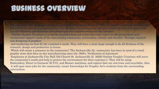 Business Overview
The purpose of this proposal is to forge a strategic relationship between OGC and lendor to leverage the customer
base for OGC's newly developed service. The Business has developed a new promotional graphics designs which
has the following specifications and advantages over similar services in the industry:
Outlaw Graphic Creations is a custom graphics shop and retail store that cater’s to the promotional and
recreational apparel needs of the surrounding community, universities, schools and church’s. Through research
and designing of graphics
and marketing too best fit the customer’s needs. They will have a store large enough to do all divisions of the
research, design and production in house.
Which will create a presence in the community? The Jacksonville AL. community has been in need of a retail
graphic store that does on site manufacturing since the 1980’s. Verification of statement:
Employees at Jacksonville City Hall 320 Church St. Jacksonville Al. 36265 Outlaw Graphic Creations will serve
the community’s needs and help to protect the environment for their customer’s. They will be using
Embroidery, Direct to Garment (D.T.G), and Banner machines, and copiers that are non-toxic and recyclable. Also,
it will open more jobs for the community, create Internships for Graphic Art’s students from the surrounding
universities.
 