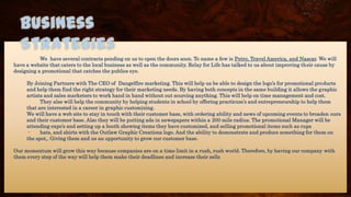 We have several contracts pending on us to open the doors soon. To name a few is Petro, Travel America, and Nascar. We will
have a website that caters to the local business as well as the community. Relay for Life has talked to us about improving their cause by
designing a promotional that catches the publics eye.
By Joining Partners with The CEO of Dangelfire marketing. This will help us be able to design the logo’s for promotional products
and help them find the right strategy for their marketing needs. By having both concepts in the same building it allows the graphic
artists and sales marketers to work hand in hand without out sourcing anything. This will help on time management and cost.
They also will help the community by helping students in school by offering practicum’s and entrepreneurship to help them
that are interested in a career in graphic customizing.
We will have a web site to stay in touch with their customer base, with ordering ability and news of upcoming events to broaden ours
and their customer base. Also they will be putting ads in newspapers within a 200 mile radius. The promotional Manager will be
attending expo’s and setting up a booth showing items they have customized, and selling promotional items such as cups
- hats, and shirts with the Outlaw Graphic Creations logo. And the ability to demonstrate and produce something for them on
the spot,. Giving them and us an opportunity to grow our customer base.
Our momentum will grow this way because companies are on a time limit in a rush, rush world. Therefore, by having our company with
them every step of the way will help them make their deadlines and increase their sells
Business
Strategies
 