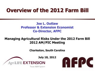 Overview of the 2012 Farm Bill

                  Joe L. Outlaw
         Professor & Extension Economist
                Co-Director, AFPC

Managing Agricultural Risks Under the 2012 Farm Bill
              2012 AM/PIC Meeting

               Charleston, South Carolina

                     July 18, 2012
 
