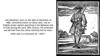 John Rackham, born on the 26th of december of
1682, commonly known as Calico Jack, was an
English pirate captain operating in the Bahamas and
in Cuba during the early 18th century. His nickname
was derived from the calico clothing that he wore,
while Jack is a nickname for “John”.
 