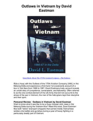 Outlaws in Vietnam by David
                  Eastman




          Great Book About The 175Th Aviation Company - The Outlaws


Ride a Huey with the Outlaws of the 175th Aviation Company (AML) in the
Mekong Delta and experience a first-hand 1st Lieutenants account of a
tour in Viet Nam from 1966 to 1967. David Eastmans lively account reveals
an untold story of competence, camaraderie, and fellowship. Often referred
to as the one combat element of the US Army that did not succumb to the
stress of the war in Vietnam, the men of the helicopters kept their discipline
and their spirit.

Personal Review: Outlaws in Vietnam by David Eastman
Want to know what it was like to be a Huey chopper pilot, deep in the
Mekong Delta during the Vietnam War? Read this book. Dave Eastman
flew both "slicks" (transport choppers that carried mostly Vietnamese
soldiers into battle) and gunships during a year of heavy fighting in a
particularly deadly part of Vietnam.
 