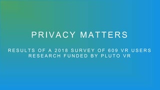 PRIVACY MATTERS
R E S U L T S O F A 2 0 1 8 S U R V E Y O F 6 0 9 V R U S E R S
R E S E A R C H F U N D E D B Y P L U T O V R
 