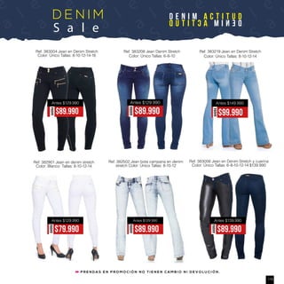 a
l e
S
a
l ee
S
a
l e
S
a
l e
S
a
l e
S
a
l e
S
a
l e
S
a
l e
S
a
D E N I M
S a l e
D E N I M A C T I T U D
DENIMACTITUD
Ref. 383004 Jean en Denim Stretch
Color: Único Tallas: 8-10-12-14-16
AHORA
$89.990
Antes $129.990
Ref. 383208 Jean Denim Stretch
Color: Único Tallas: 6-8-10
AHORA
$89.990
Antes $129.990
Ref. 383219 Jean en Denim Stretch
Color: Único Tallas: 8-10-12-14
Antes $149.990
AHORA
$99.990
Ref. 382502 Jean bota campana en denim
stretch Color: Único Tallas: 8-10-12
Ref. 382901 Jean en denim stretch
Color: Blanco Tallas: 8-10-12-14
Ref. 383006 Jean en Denim Stretch y cuerina
Color: Único Tallas: 6-8-10-12-14 $139.990
P R E N D A S E N P R O M O C I Ó N N O T I E N E N C A M B I O N I D E V O L U C I Ó N .
AHORA
$79.990
Antes $129.990
AHORA
$89.990
Antes $129.990
AHORA
$89.990
Antes $139.990
115
 