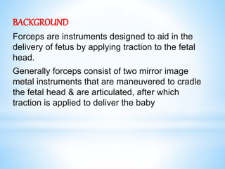 BACKGROUND
Forceps are instruments designed to aid in the
delivery of fetus by applying traction to the fetal
head.
Generally forceps consist of two mirror image
metal instruments that are maneuvered to cradle
the fetal head & are articulated, after which
traction is applied to deliver the baby
 
