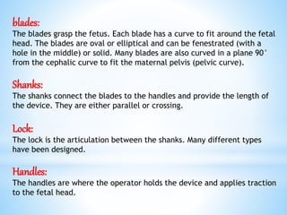 blades:
The blades grasp the fetus. Each blade has a curve to fit around the fetal
head. The blades are oval or elliptical and can be fenestrated (with a
hole in the middle) or solid. Many blades are also curved in a plane 90°
from the cephalic curve to fit the maternal pelvis (pelvic curve).
Shanks:
The shanks connect the blades to the handles and provide the length of
the device. They are either parallel or crossing.
Lock:
The lock is the articulation between the shanks. Many different types
have been designed.
Handles:
The handles are where the operator holds the device and applies traction
to the fetal head.
 