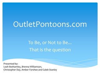 OutletPontoons.com
To Be, or Not to Be...
That is the question
Presented by:
Leah Bothamley, Brenna Williamson,
Christopher Day, Amber Forshee and Caleb Stanley
 