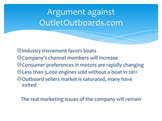 Industry movement favors boats
Company’s channel members will increase
Consumer preferences in motors are rapidly changing
Less than 5,000 engines sold without a boat in 2011
Outboard sellers market is saturated, many have
exited
The real marketing issues of the company will remain
Argument against
OutletOutboards.com
 