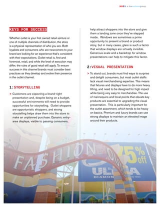 HUEN + thecarlsongroup

KEYS FOR SUCCESS

help attract shoppers into the store and give
them a landing zone once they’ve stepped
inside. Windows are sometimes a prime
opportunity to present a brand or product
story, but in many cases, glare is such a factor
that window displays are virtually invisible.
Generous scale and a backdrop for window
presentations can help to mitigate this factor.

Whether outlet is your first owned retail venture or
one of multiple channels of distribution, the store
is a physical representation of who you are. Both
loyalists and consumers who are newcomers to your
brand are looking for an experience that’s consistent
with their expectations. Outlet retail is, first and
foremost, retail, and while the level of execution may
differ, the rules of good retail still apply. To ensure
success in this channel brands must consider best
practices as they develop and evolve their presence
in the outlet channel.

2:VISUAL PRESENTATION
> To stand out, brands must find ways to surprise
and delight consumers, but most outlet staffs
lack visual merchandising expertise. This means
that fixtures and displays have to do more heavy
lifting, and need to be designed for high impact
while being very easy to merchandise. The use
of mannequins and focal points that elevate key
products are essential to upgrading the visual
presentation. This is particularly important for
the outlet assortment, which tends to be heavy
on basics. Premium and luxury brands can use
strong displays to maintain an elevated image
around their products.

1:STORYTELLING
> Customers are expecting a brand-right
presentation and, despite being on a budget,
successful environments will need to provide
opportunities for storytelling. Outlet shoppers
are opportunistic shoppers, and strong
storytelling helps draw them into the store to
make an unplanned purchase. Dynamic entryarea displays, visible to passing consumers,

5

/8

 