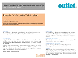 The MAA Worldwide 2009 Global Academic Challenge
The brief: KickStarting tourism




Romania “=*-#=*_=+#@^”+&%_ what?
Translation:
What about NOT going to Romania?

Tourists used to visiting Romania, have reduced their holiday travels and either postpone or
cancel plans related to coming here.




OVERVIEW                                                                                       CHALLENGE
The current crisis is affecting the Tourism Industry, with important consequences on           The current crisis is affecting the Tourism Industry, with important
Tourism Agencies, Airlines, Hotels, Restaurants, Car Rental Companies.                         consequences on Tourism Agencies, Airlines, Hotels, Restaurants,
                                                                                               Car Rental Companies. That’s why we need to kickstart tourism in
                                                                                               Romania.

BACKGROUND                                                                                     MARKETNG OBJECTIVE
During the first 5 months of 2009, the rate of tourists coming into Romania has                25% tourism increase during the first year of the campaign and at
decreased with 14,8% than on the same period last year. Tourists using                         least 15% percent / year on the long term.
accommodation during January-May 2009 have accounted for 4,6 millions, with 20%
less than 2008.                                                                                COMMUNCATION OBJECTIVE
                                                                                               Romania, always worth visiting (even during these times).
Borderline points have registered 2,7 million foreign strangers, with 13,3 less than in        The great places in Romania are never in crisis.
2008. The majority comes from European countries (95,3%), especially European
Union countries such as Germany, Italy (mainly touristic purposes), Hungary and                TARGET
Bulgaria (due to proximity and relatives coming over).
                                                                                               18-30 years old, young married German couples, without children.
                                                                                               People willing to explore more about Romania, curious, intrigued
(Source: National Statistics Institute)
                                                                                               about what else Romania has to offer, passionate about interesting
                                                                                               and well organized itineraries, about games and places not always


                                                                           DARE!
                                                                                               mentioned in Tourist Guides.
 