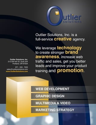 Outlier Solutions, Inc. is a
                              full-service creative agency.

                              We leverage technology
                              to create stronger brand
    Outlier Solutions, Inc.
                              awareness, increase web
  213 SW Ash St. Suite 204
       Portland, OR 97204
                              traffic and sales, get you better
           971 . 533 . 7223   leads and improve your product
                              training and promotion.
 sales@outliersolutions.com
www.OutlierSolutions.com




                              WEB DEVELOPMENT

                              GRAPHIC DESIGN

                              MULTIMEDIA & VIDEO

                              MARKETING STRATEGY
 