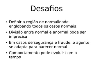 Desafios
● Definir a região de normalidade
englobando todos os casos normais
● Divisão entre normal e anormal pode ser
imprecisa
● Em casos de segurança e fraude, o agente
se adapta para parecer normal
● Comportamento pode evoluir com o
tempo
 