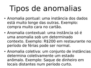 Tipos de anomalias
● Anomalia pontual: uma instância dos dados
está muito longe das outras. Exemplo:
compra muito cara no cartão.
● Anomalia contextual: uma instância só é
uma anomalia sob um determinado
contexto. Exemplo: R$200 em restaurante no
período de férias pode ser normal.
● Anomalia coletiva: um conjunto de instâncias
determina coletivamente um estado
anômalo. Exemplo: Saque de dinheiro em
locais distantes num período curto.
 