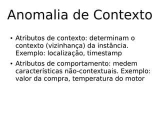 Anomalia de Contexto
● Atributos de contexto: determinam o
contexto (vizinhança) da instância.
Exemplo: localização, timestamp
● Atributos de comportamento: medem
características não-contextuais. Exemplo:
valor da compra, temperatura do motor
 