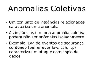 Anomalias Coletivas
● Um conjunto de instâncias relacionadas
caracteriza uma anomalia
● As instâncias em uma anomalia coletiva
podem não ser anômalas isoladamente
● Exemplo: Log de eventos de segurança
contendo (buffer-overflow, ssh, ftp)
caracteriza um ataque com cópia de
dados
 