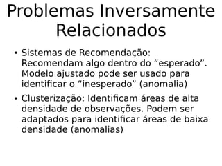 Problemas Inversamente
Relacionados
● Sistemas de Recomendação:
Recomendam algo dentro do “esperado”.
Modelo ajustado pode ser usado para
identificar o “inesperado” (anomalia)
● Clusterização: Identificam áreas de alta
densidade de observações. Podem ser
adaptados para identificar áreas de baixa
densidade (anomalias)
 