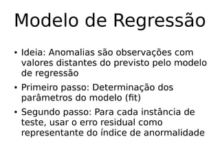 Modelo de Regressão
● Ideia: Anomalias são observações com
valores distantes do previsto pelo modelo
de regressão
● Primeiro passo: Determinação dos
parâmetros do modelo (fit)
● Segundo passo: Para cada instância de
teste, usar o erro residual como
representante do índice de anormalidade
 