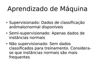 Aprendizado de Máquina
● Supervisionado: Dados de classificação
anômalo/normal disponíveis
● Semi-supervisionado: Apenas dados de
instâncias normais
● Não supervisionado: Sem dados
classificados para treinamento. Considera-
se que instâncias normais são mais
frequentes
 
