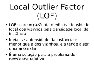 Local Outlier Factor
(LOF)
● LOF score = razão da média da densidade
local dos vizinhos pela densidade local da
instância
● Ideia: se a densidade da instância é
menor que a dos vizinhos, ela tende a ser
uma anomalia
● É uma solução para o problema de
densidade relativa
 