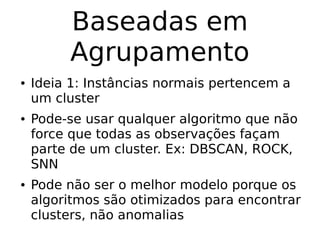 Baseadas em
Agrupamento
● Ideia 1: Instâncias normais pertencem a
um cluster
● Pode-se usar qualquer algoritmo que não
force que todas as observações façam
parte de um cluster. Ex: DBSCAN, ROCK,
SNN
● Pode não ser o melhor modelo porque os
algoritmos são otimizados para encontrar
clusters, não anomalias
 