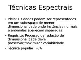 Técnicas Espectrais
● Ideia: Os dados podem ser representados
em um subespaço de menor
dimensionalidade onde instâncias normais
e anômalas aparecem separadas
● Requisito: Processo de redução de
dimensionalidade deve
preservar/maximizar variabilidade
● Técnica popular: PCA
 