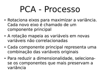 PCA - Processo
● Rotaciona eixos para maximizar a variância.
Cada novo eixo é chamado de um
componente principal
● A rotação mapeia as variáveis em novas
variáveis não correlacionadas
● Cada componente principal representa uma
combinação das variáveis originais
● Para reduzir a dimensionalidade, seleciona-
se os componentes que mais preservam a
variância
 