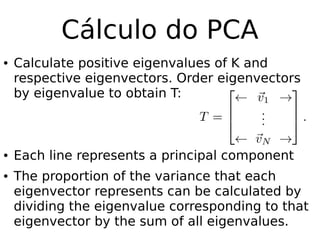 Cálculo do PCA
● Calculate positive eigenvalues of K and
respective eigenvectors. Order eigenvectors
by eigenvalue to obtain T:
● Each line represents a principal component
● The proportion of the variance that each
eigenvector represents can be calculated by
dividing the eigenvalue corresponding to that
eigenvector by the sum of all eigenvalues.
 