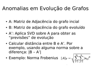 Anomalias em Evolução de Grafos
● A: Matriz de Adjacência do grafo incial
● B: Matriz de adjacência do grafo evoluído
● A’: Aplica SVD sobre A para obter as
“previsões” de evolução
● Calcular distância entre B e A’. Por
exemplo, usando alguma norma sobre a
diferença: |B – A’|
● Exemplo: Norma Frobenius
 