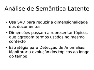 Análise de Semântica Latente
● Usa SVD para reduzir a dimensionalidade
dos documentos
● Dimensões passam a representar tópicos
que agregam termos usados no mesmo
contexto
● Estratégia para Detecção de Anomalias:
Monitorar a evolução dos tópicos ao longo
do tempo
 
