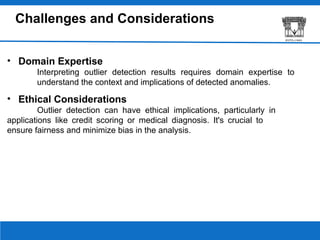 Challenges and Considerations
• Domain Expertise
Interpreting outlier detection results requires domain expertise to
understand the context and implications of detected anomalies.
• Ethical Considerations
Outlier detection can have ethical implications, particularly in
applications like credit scoring or medical diagnosis. It's crucial to
ensure fairness and minimize bias in the analysis.
 
