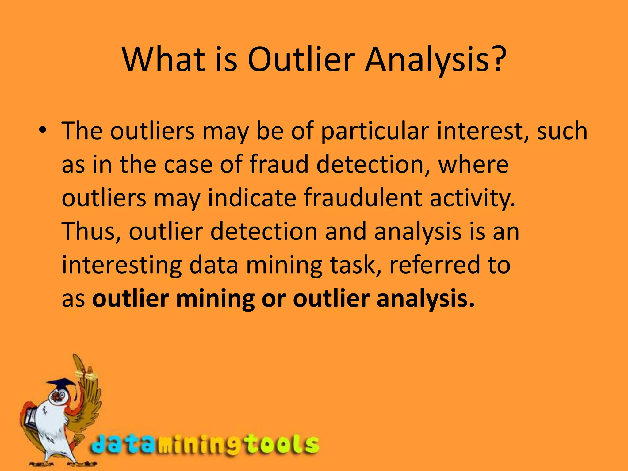 What is Outlier Analysis?The outliers may be of particular interest, such as in the case of fraud detection, where outliers may indicate fraudulent activity. Thus, outlier detection and analysis is an interesting data mining task, referred to as outlier mining or outlier analysis.