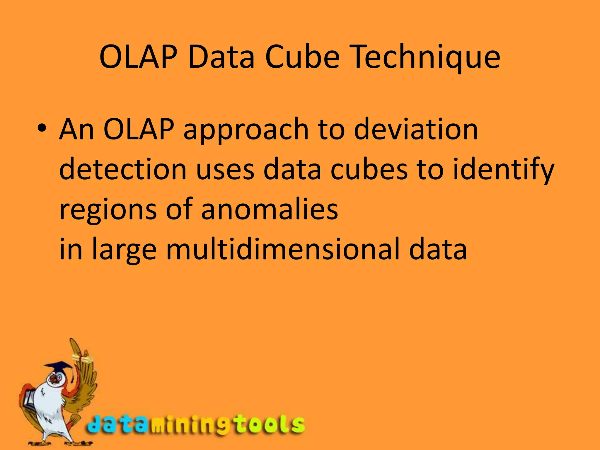 OLAP Data Cube TechniqueAn OLAP approach to deviation detection uses data cubes to identify regions of anomaliesin large multidimensional data