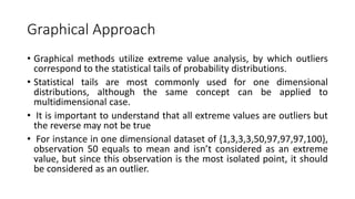 Graphical Approach
• Graphical methods utilize extreme value analysis, by which outliers
correspond to the statistical tails of probability distributions.
• Statistical tails are most commonly used for one dimensional
distributions, although the same concept can be applied to
multidimensional case.
• It is important to understand that all extreme values are outliers but
the reverse may not be true
• For instance in one dimensional dataset of {1,3,3,3,50,97,97,97,100},
observation 50 equals to mean and isn’t considered as an extreme
value, but since this observation is the most isolated point, it should
be considered as an outlier.
 