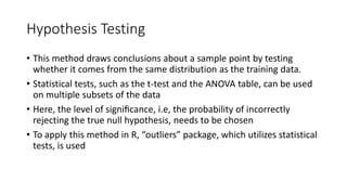 Hypothesis Testing
• This method draws conclusions about a sample point by testing
whether it comes from the same distribution as the training data.
• Statistical tests, such as the t-test and the ANOVA table, can be used
on multiple subsets of the data
• Here, the level of signiﬁcance, i.e, the probability of incorrectly
rejecting the true null hypothesis, needs to be chosen
• To apply this method in R, “outliers” package, which utilizes statistical
tests, is used
 