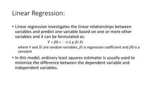 Linear Regression:
• Linear regression investigates the linear relationships between
variables and predict one variable based on one or more other
variables and it can be formulated as:
𝑌 = 𝛽0 + ෍ 𝑖=1 𝑝 𝛽𝑖 𝑋𝑖
where Y and 𝑋𝑖 are random variables, 𝛽𝑖 is regression coefficient and 𝛽0 is a
constant
• In this model, ordinary least squares estimator is usually used to
minimize the difference between the dependent variable and
independent variables.
 