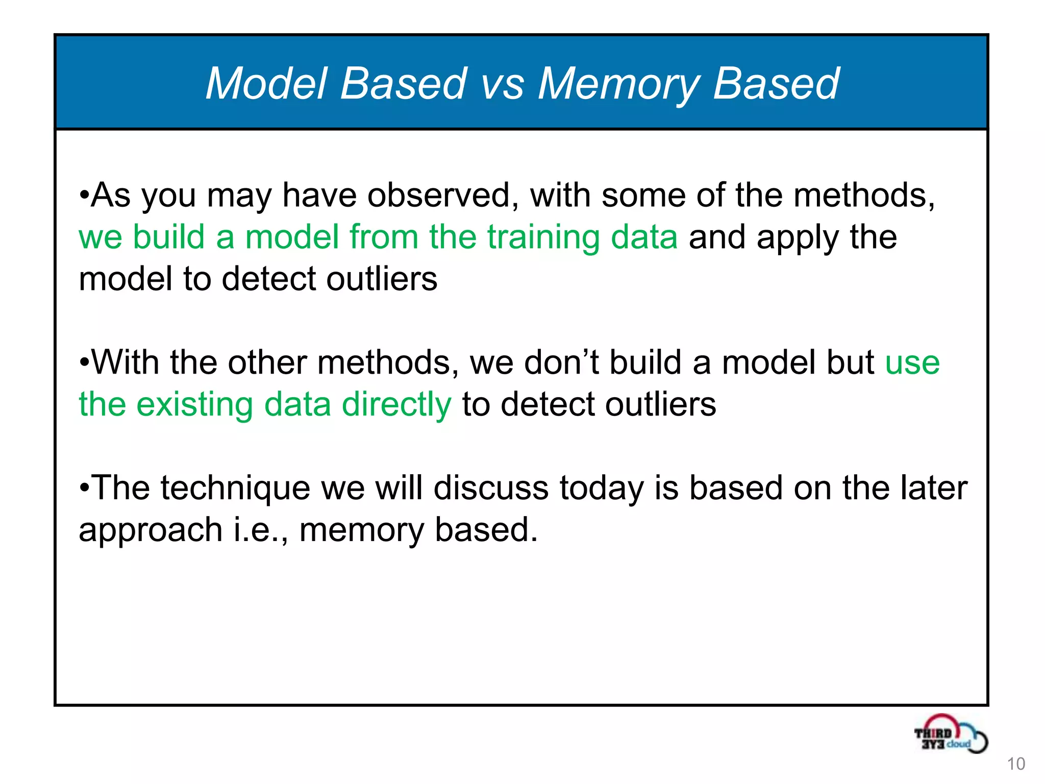 Model Based vs Memory Based

•As you may have observed, with some of the methods,
we build a model from the training data and apply the
model to detect outliers

•With the other methods, we don’t build a model but use
the existing data directly to detect outliers

•The technique we will discuss today is based on the later
approach i.e., memory based.




                                                             10
 
