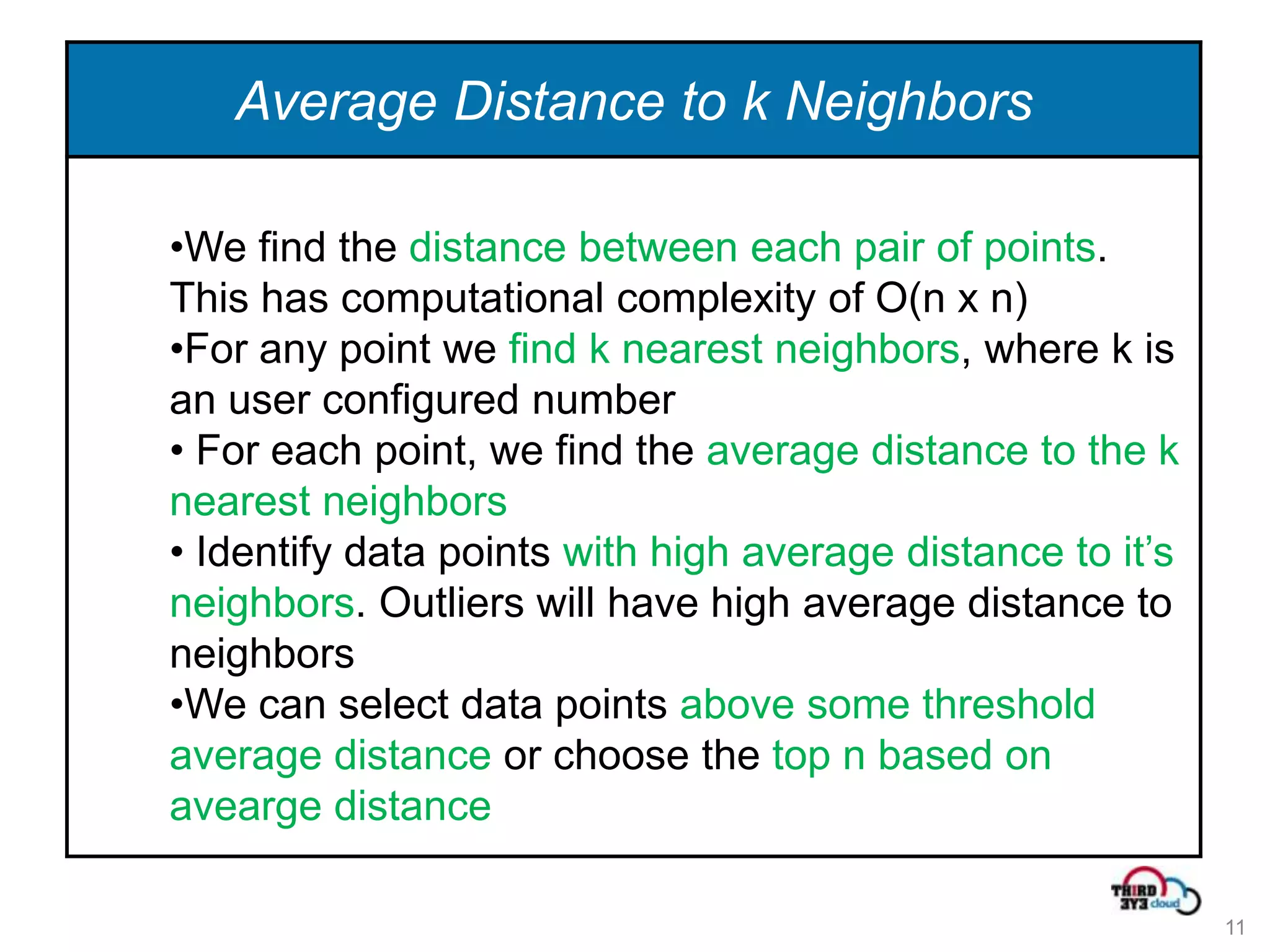 Average Distance to k Neighbors

•We find the distance between each pair of points.
This has computational complexity of O(n x n)
•For any point we find k nearest neighbors, where k is
an user configured number
• For each point, we find the average distance to the k
nearest neighbors
• Identify data points with high average distance to it’s
neighbors. Outliers will have high average distance to
neighbors
•We can select data points above some threshold
average distance or choose the top n based on
avearge distance

                                                            11
 