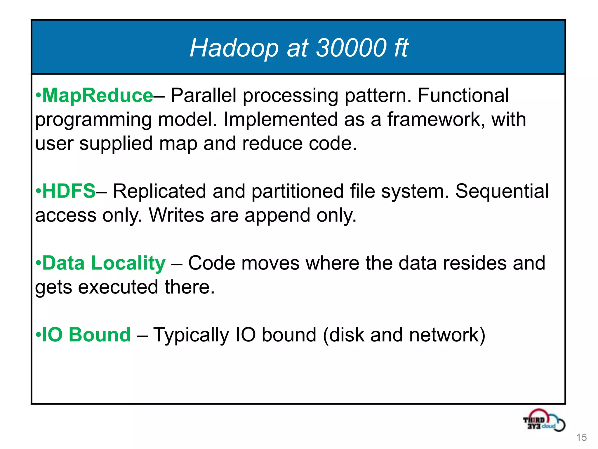 Hadoop at 30000 ft
•MapReduce– Parallel processing pattern. Functional
programming model. Implemented as a framework, with
user supplied map and reduce code.

•HDFS– Replicated and partitioned file system. Sequential
access only. Writes are append only.

•Data Locality – Code moves where the data resides and
gets executed there.

•IO Bound – Typically IO bound (disk and network)



                                                            15
 