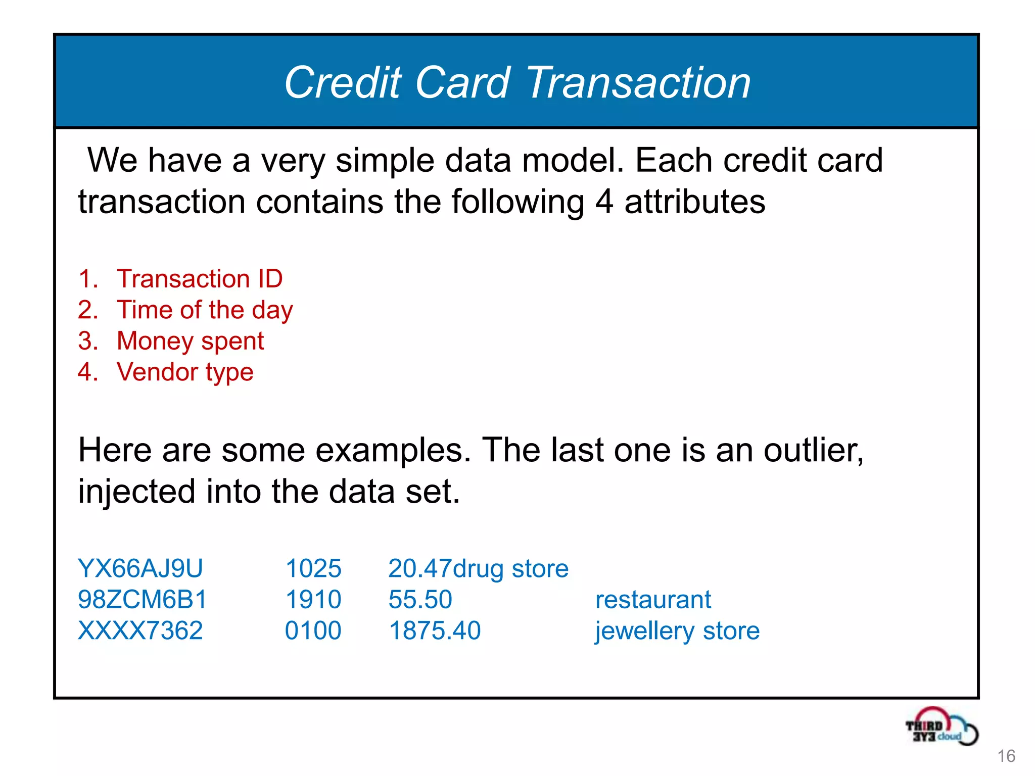Credit Card Transaction
 We have a very simple data model. Each credit card
transaction contains the following 4 attributes

1.   Transaction ID
2.   Time of the day
3.   Money spent
4.   Vendor type


Here are some examples. The last one is an outlier,
injected into the data set.

YX66AJ9U           1025   20.47drug store
98ZCM6B1           1910   55.50             restaurant
XXXX7362           0100   1875.40           jewellery store



                                                              16
 