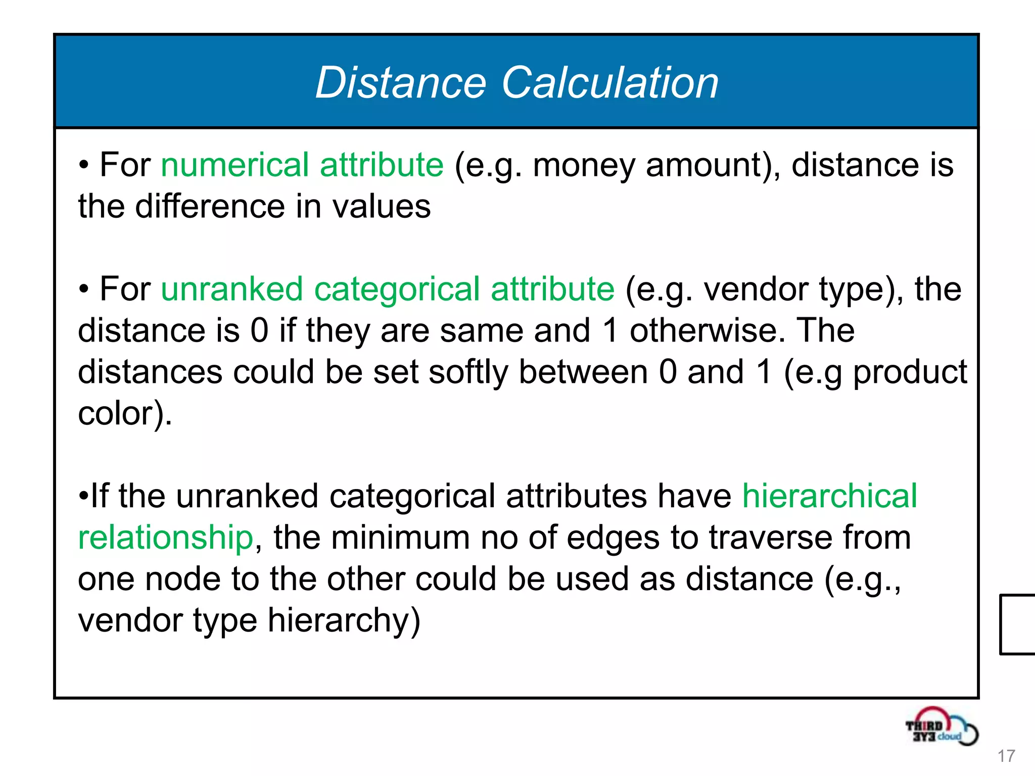 Distance Calculation
• For numerical attribute (e.g. money amount), distance is
the difference in values

• For unranked categorical attribute (e.g. vendor type), the
distance is 0 if they are same and 1 otherwise. The
distances could be set softly between 0 and 1 (e.g product
color).

•If the unranked categorical attributes have hierarchical
relationship, the minimum no of edges to traverse from
one node to the other could be used as distance (e.g.,
vendor type hierarchy)


                                                               17
 