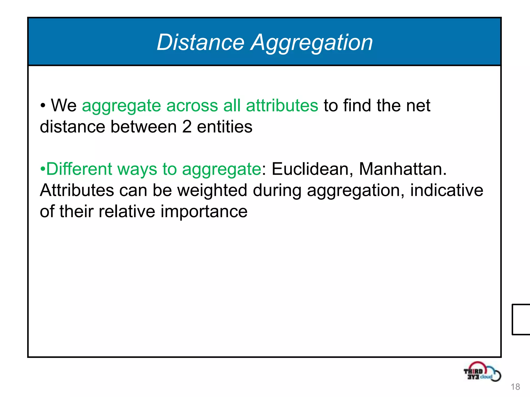 Distance Aggregation

• We aggregate across all attributes to find the net
distance between 2 entities

•Different ways to aggregate: Euclidean, Manhattan.
Attributes can be weighted during aggregation, indicative
of their relative importance




                                                            18
 