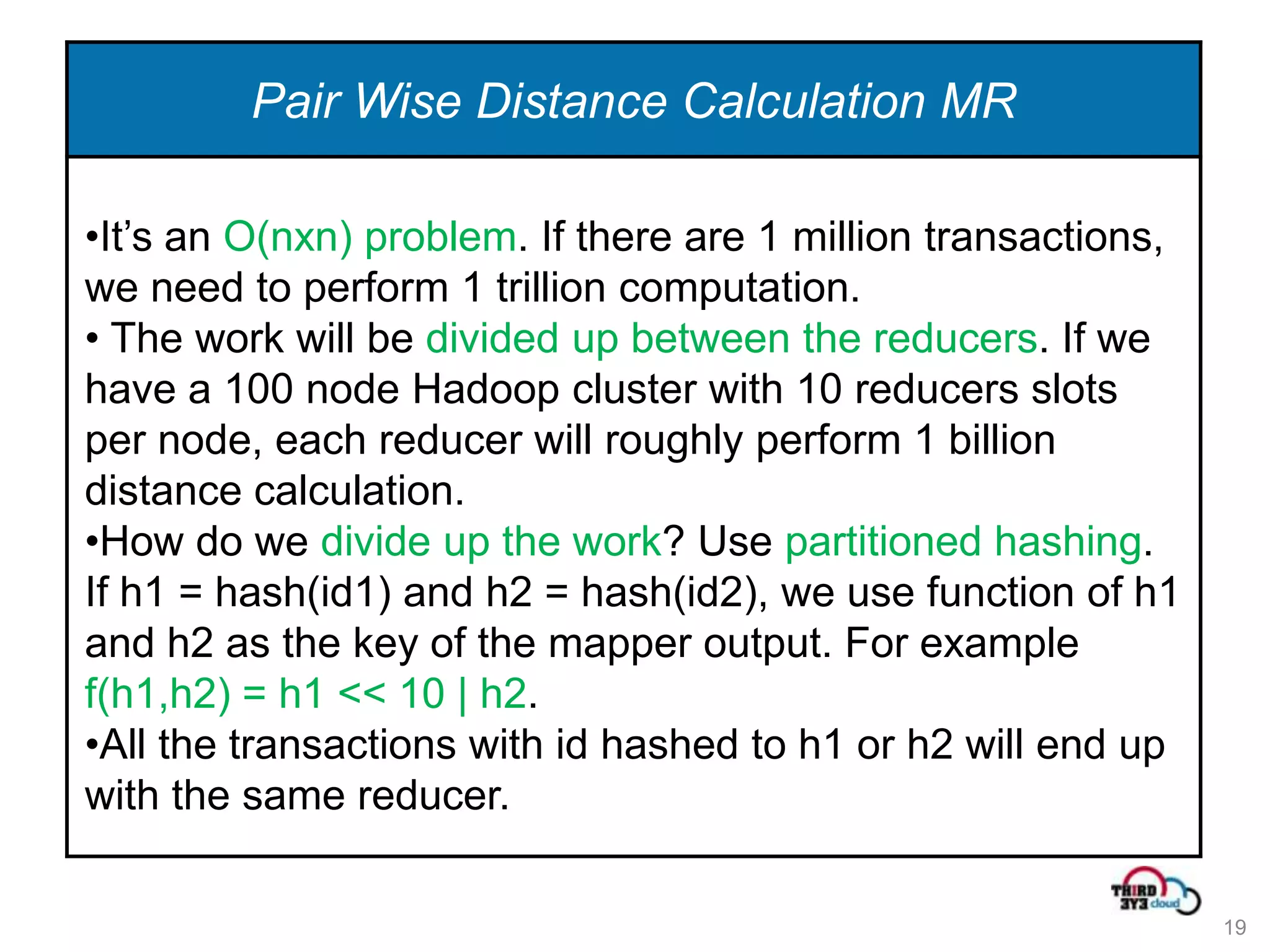 Pair Wise Distance Calculation MR

•It’s an O(nxn) problem. If there are 1 million transactions,
we need to perform 1 trillion computation.
• The work will be divided up between the reducers. If we
have a 100 node Hadoop cluster with 10 reducers slots
per node, each reducer will roughly perform 1 billion
distance calculation.
•How do we divide up the work? Use partitioned hashing.
If h1 = hash(id1) and h2 = hash(id2), we use function of h1
and h2 as the key of the mapper output. For example
f(h1,h2) = h1 << 10 | h2.
•All the transactions with id hashed to h1 or h2 will end up
with the same reducer.

                                                                19
 