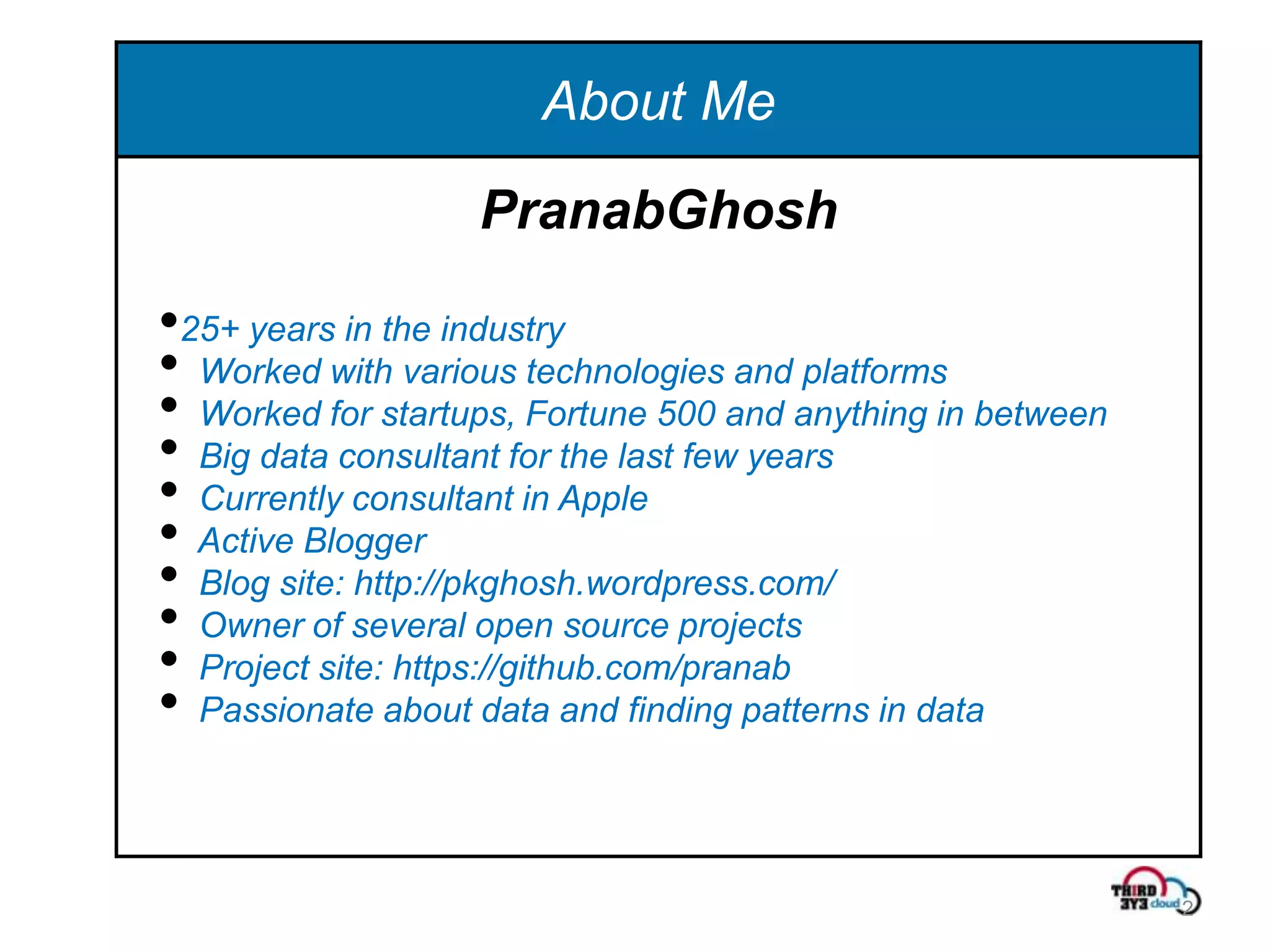 About Me
                   PranabGhosh

•25+ years in the industry
• Worked with various technologies and platforms
• Worked for startups, Fortune 500 and anything in between
• Big data consultant for the last few years
• Currently consultant in Apple
• Active Blogger
• Blog site: http://pkghosh.wordpress.com/
• Owner of several open source projects
• Project site: https://github.com/pranab
• Passionate about data and finding patterns in data


                                                             2
 