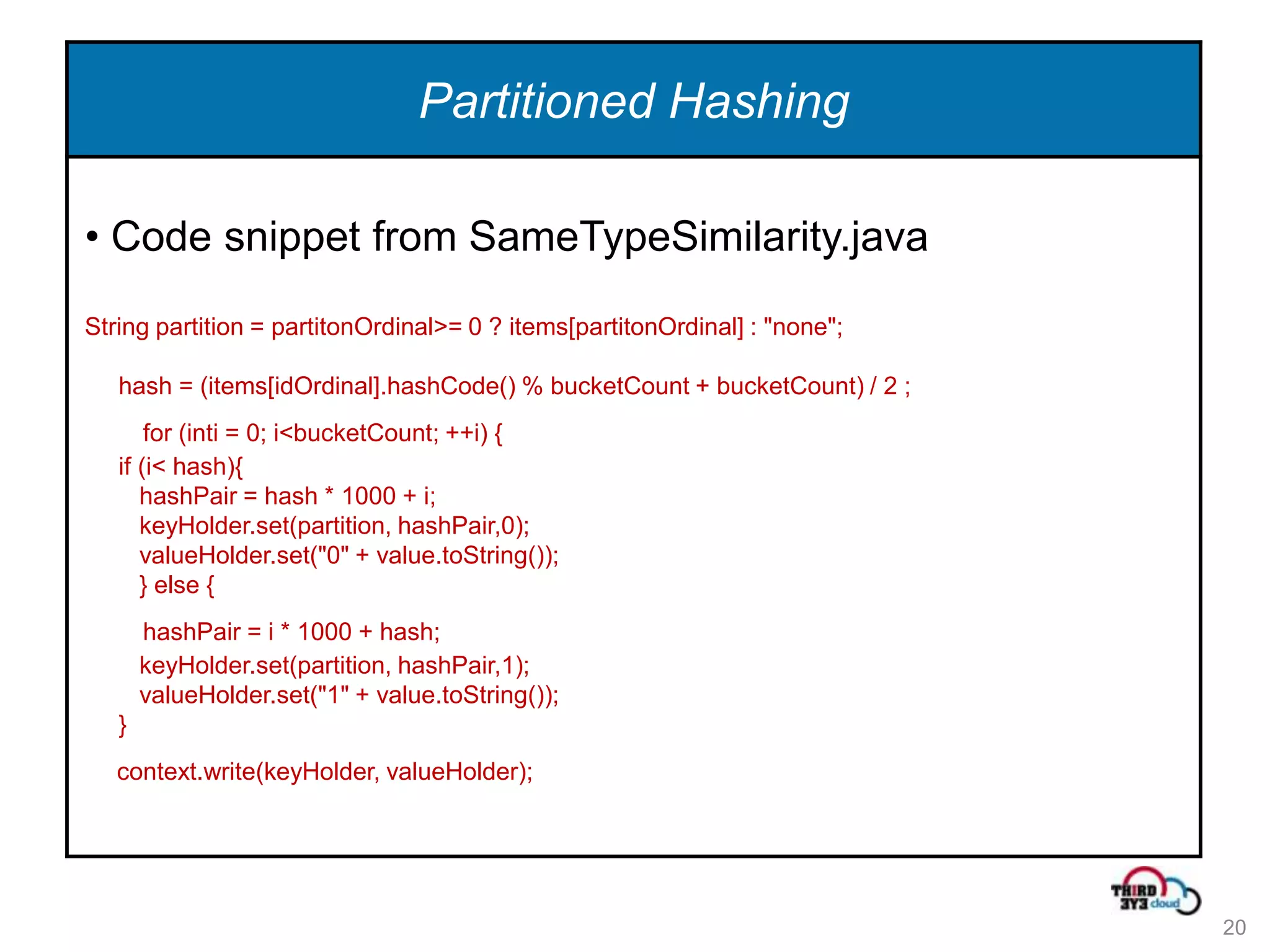 Partitioned Hashing

• Code snippet from SameTypeSimilarity.java
String partition = partitonOrdinal>= 0 ? items[partitonOrdinal] : "none";

   hash = (items[idOrdinal].hashCode() % bucketCount + bucketCount) / 2 ;
       for (inti = 0; i<bucketCount; ++i) {
   if (i< hash){
      hashPair = hash * 1000 + i;
      keyHolder.set(partition, hashPair,0);
      valueHolder.set("0" + value.toString());
      } else {
       hashPair = i * 1000 + hash;
       keyHolder.set(partition, hashPair,1);
       valueHolder.set("1" + value.toString());
   }
   context.write(keyHolder, valueHolder);




                                                                            20
 