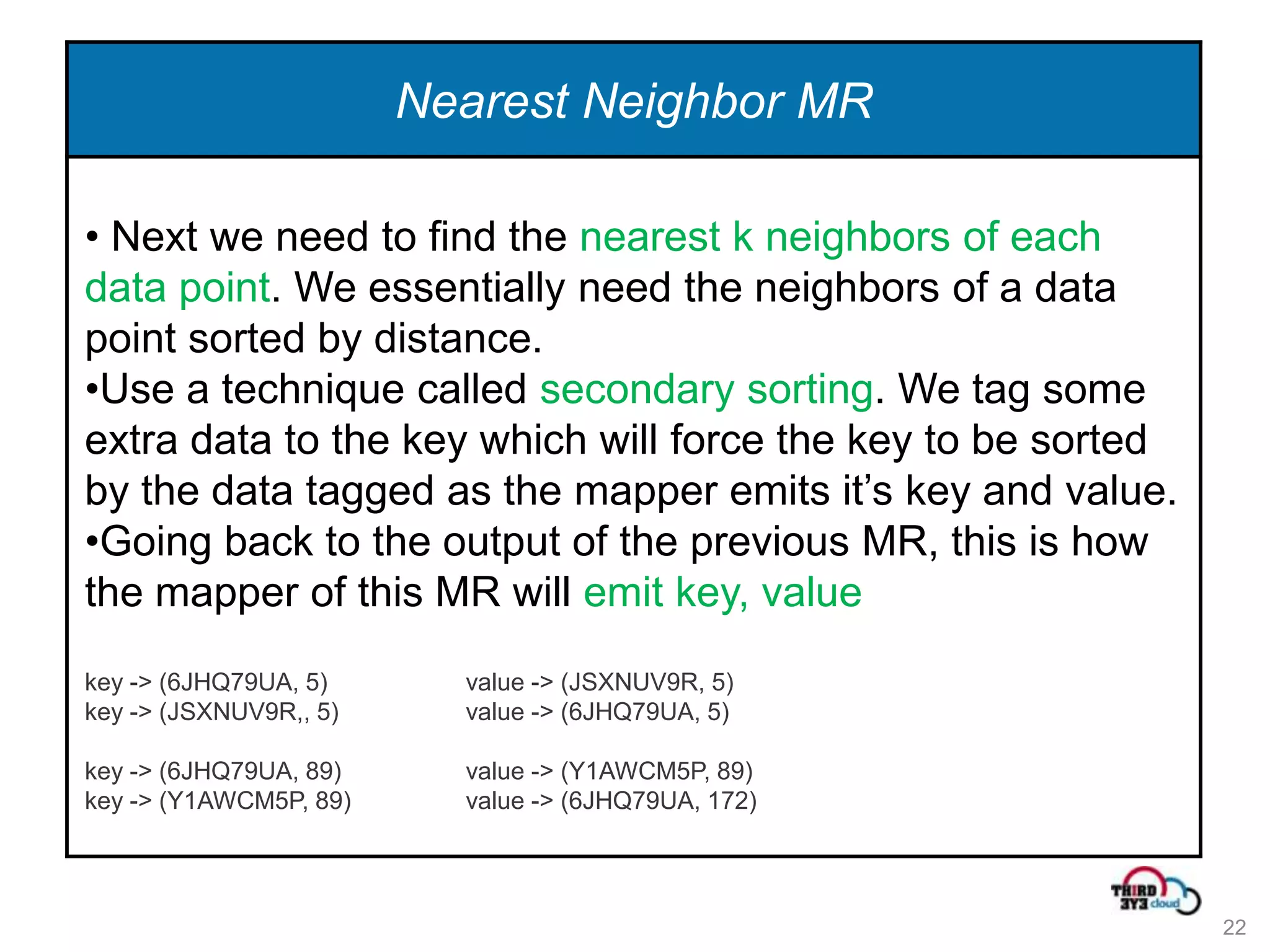 Nearest Neighbor MR

• Next we need to find the nearest k neighbors of each
data point. We essentially need the neighbors of a data
point sorted by distance.
•Use a technique called secondary sorting. We tag some
extra data to the key which will force the key to be sorted
by the data tagged as the mapper emits it’s key and value.
•Going back to the output of the previous MR, this is how
the mapper of this MR will emit key, value
key -> (6JHQ79UA, 5)      value -> (JSXNUV9R, 5)
key -> (JSXNUV9R,, 5)     value -> (6JHQ79UA, 5)

key -> (6JHQ79UA, 89)     value -> (Y1AWCM5P, 89)
key -> (Y1AWCM5P, 89)     value -> (6JHQ79UA, 172)




                                                              22
 