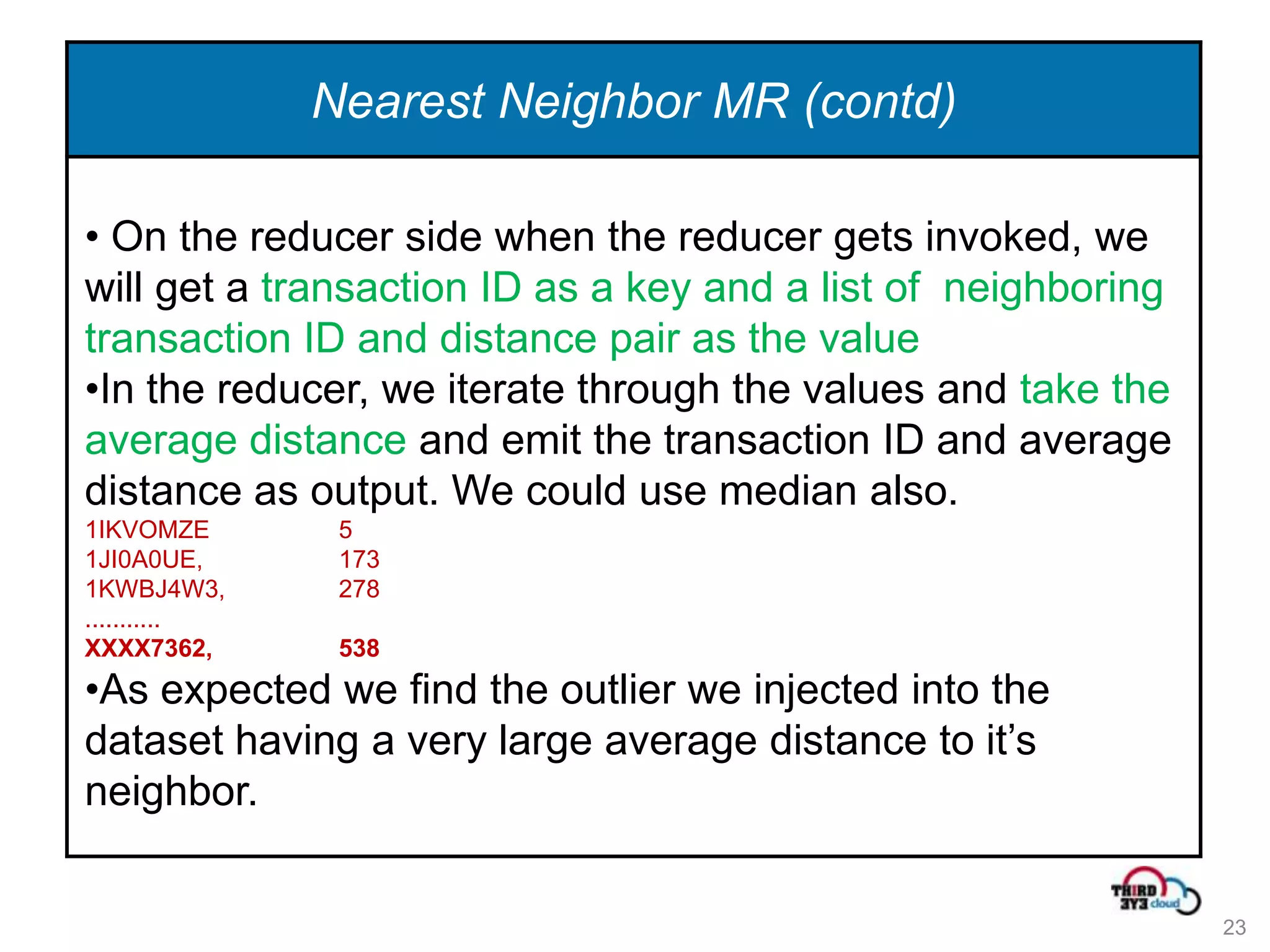 Nearest Neighbor MR (contd)

• On the reducer side when the reducer gets invoked, we
will get a transaction ID as a key and a list of neighboring
transaction ID and distance pair as the value
•In the reducer, we iterate through the values and take the
average distance and emit the transaction ID and average
distance as output. We could use median also.
1IKVOMZE       5
1JI0A0UE,      173
1KWBJ4W3,      278
...........
XXXX7362,      538
•As expected we find the outlier we injected into the
dataset having a very large average distance to it’s
neighbor.


                                                               23
 
